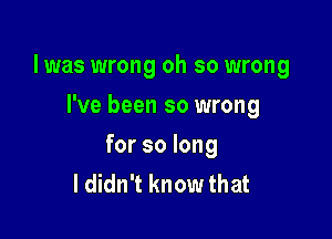 l was wrong oh so wrong

I've been so wrong
for so long
I didn't know that