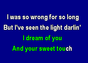 l was so wrong for so long
But I've seen the light darlin'

ldream of you

And your sweet touch