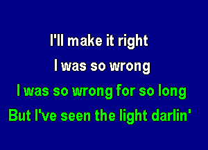 I'll make it right
I was so wrong
I was so wrong for so long

But I've seen the light darlin'