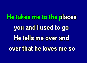 He takes me to the places

you and I used to go
He tells me over and
over that he loves me so