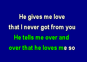 He gives me love

that I never got from you

He tells me over and
over that he loves me so