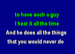 to have such a guy
lhear it all the time

And he does all the things
that you would never do