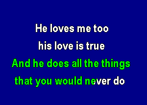 He loves me too
his love is true

And he does all the things
that you would never do