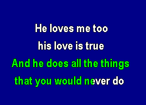 He loves me too
his love is true

And he does all the things
that you would never do