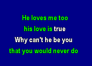 He loves me too
his love is true

Why can't he be you

that you would never do