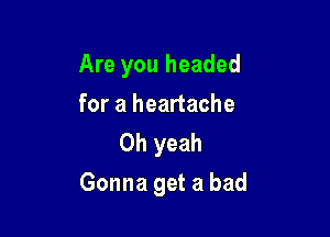 Are you headed
foraheanache
Oh yeah

Gonna get a bad