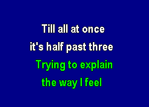 Till all at once
it's half past three

Trying to explain

the way I feel