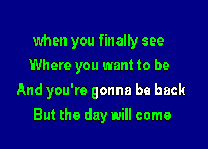 when you finally see

Where you want to be
And you're gonna be back
But the day will come