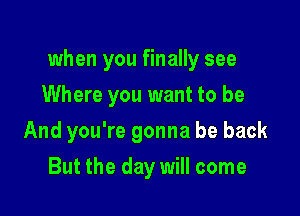 when you finally see

Where you want to be
And you're gonna be back
But the day will come