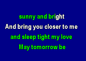 sunny and bright
And bring you closer to me

and sleep tight my love

May tomorrow be