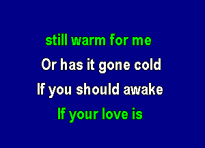 still warm for me

Or has it gone cold

If you should awake
If your love is