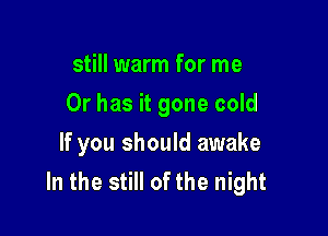 still warm for me

Or has it gone cold

If you should awake
In the still of the night
