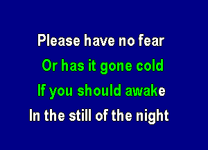 Please have no fear

Or has it gone cold

If you should awake
In the still of the night