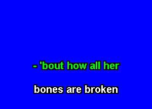 - 'bout how all her

bones are broken