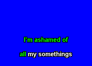 Pm ashamed of

all my somethings