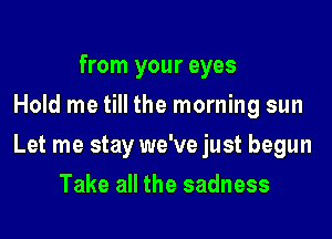 from your eyes
Hold me till the morning sun

Let me stay we've just begun

Take all the sadness