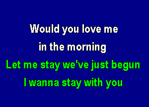 Would you love me
in the morning

Let me stay we've just begun

I wanna stay with you