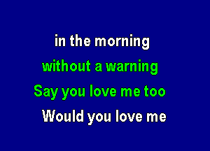 in the morning

without a warning

Say you love me too
Would you love me