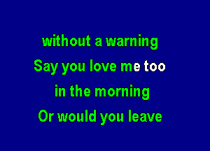 without a warning
Say you love me too

in the morning

Or would you leave
