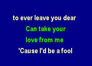 to ever leave you dear

Can take your

love from me
'Cause I'd be a fool