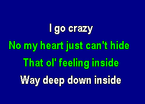 I go crazy
No my heart just can't hide

That ol' feeling inside

Way deep down inside