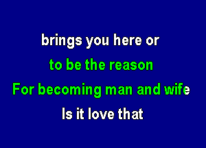 brings you here or
to be the reason

For becoming man and wife

Is it love that