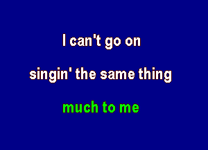 I can't go on

singin' the same thing

much to me