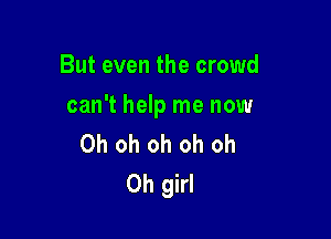 But even the crowd

can't help me now

Oh oh oh oh oh
Oh girl