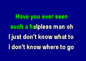 Have you ever seen
such a helpless man oh
ljust don't know what to

I don't know where to go