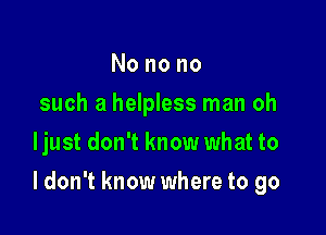 Nonono
such a helpless man oh
ljust don't know what to

I don't know where to go