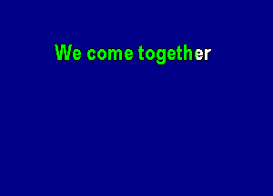 We come together