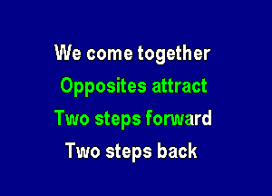 We come together

Opposites attract
Two steps fonmard
Two steps back