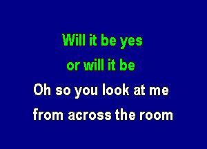 Will it be yes
or will it be

Oh so you look at me

from across the room