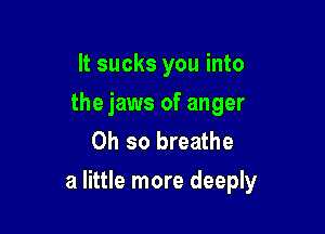 It sucks you into
the jaws of anger
Oh so breathe

a little more deeply