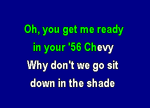 Oh, you get me ready
in your '56 Chevy

Why don't we go sit

down in the shade