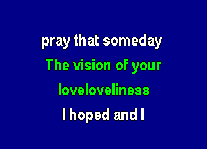 pray that someday

The vision of your

Ioveloveliness
I hoped and l