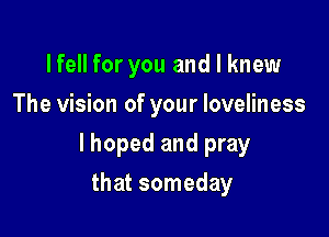 lfell for you and I knew
The vision of your loveliness

lhoped and pray

that someday