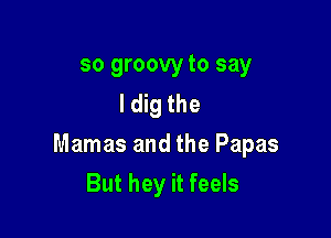so groovy to say
I dig the

Mamas and the Papas

But hey it feels