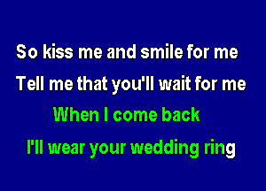 So kiss me and smile for me

Tell me that you'll wait for me
When I come back

I'll wear your wedding ring