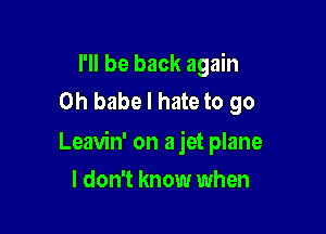 I'll be back again
on babe I hate to go

Leavin' on a jet plane

I don't know when