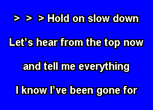 i) t. Hold on slow down
Lefs hear from the top now

and tell me everything

I know We been gone for