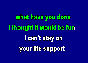 what have you done
Ithought it would be fun

I can't stay on

your life support