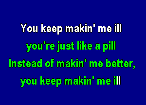 You keep makin' me ill

you're just like a pill

Instead of makin' me better,
you keep makin' me ill