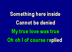 Something here inside
Cannot be denied
My true love was true

Oh oh I of course replied