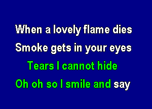 When a lovely flame dies
Smoke gets in your eyes
Tears I cannot hide

Oh oh so I smile and say