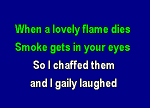 When a lovely flame dies

Smoke gets in your eyes
80 l chaffed them

and l gaily laughed