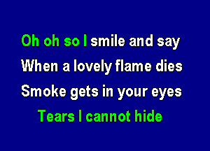 Oh oh so I smile and say
When a lovely flame dies

Smoke gets in your eyes

Tears I cannot hide