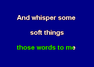 And whisper some

soft things

those words to me