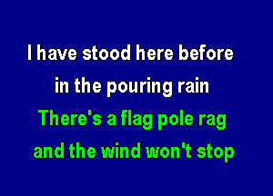 l have stood here before
in the pouring rain
There's a flag pole rag

and the wind won't stop