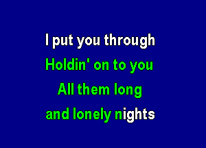 I put you through
Holdin' on to you
All them long

and lonely nights